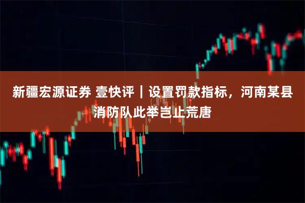 新疆宏源证券 壹快评｜设置罚款指标，河南某县消防队此举岂止荒唐