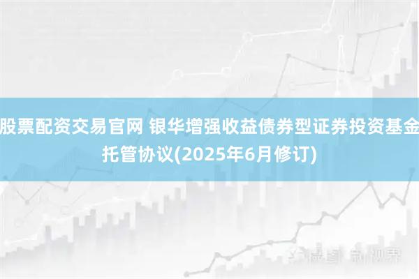 股票配资交易官网 银华增强收益债券型证券投资基金托管协议(2025年6月修订)