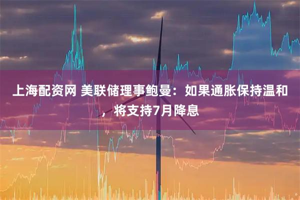 上海配资网 美联储理事鲍曼：如果通胀保持温和，将支持7月降息