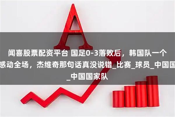 闻喜股票配资平台 国足0-3落败后，韩国队一个举动感动全场，杰维奇那句话真没说错_比赛_球员_中国国家队