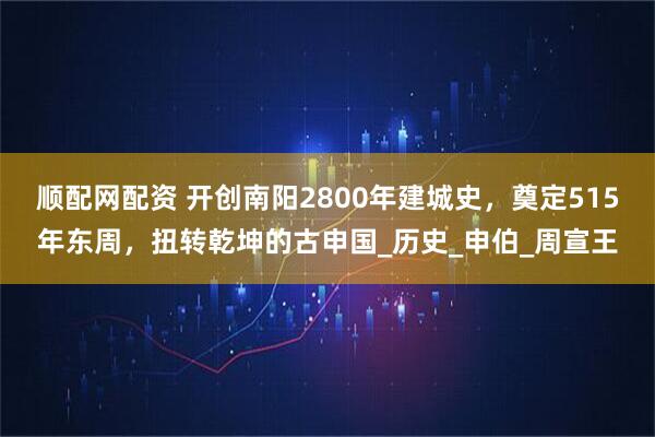 顺配网配资 开创南阳2800年建城史，奠定515年东周，扭转乾坤的古申国_历史_申伯_周宣王