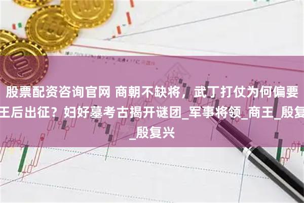 股票配资咨询官网 商朝不缺将，武丁打仗为何偏要派王后出征？妇好墓考古揭开谜团_军事将领_商王_殷复兴