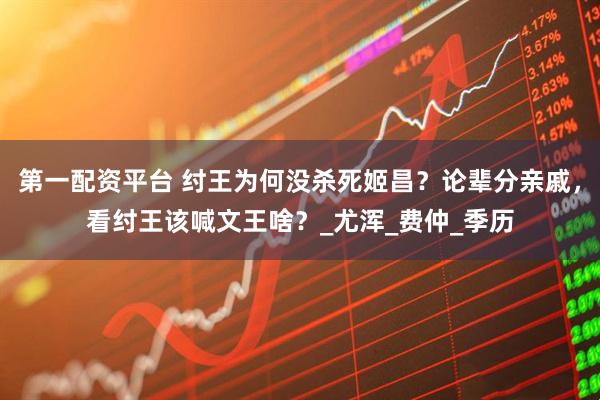 第一配资平台 纣王为何没杀死姬昌？论辈分亲戚，看纣王该喊文王啥？_尤浑_费仲_季历