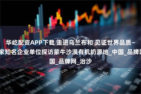 华屹配资APP下载 走进乌兰布和 见证世界品质——20余家知名企业单位探访蒙牛沙漠有机奶源地_中国_品牌网_治沙