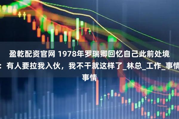 盈乾配资官网 1978年罗瑞卿回忆自己此前处境：有人要拉我入伙，我不干就这样了_林总_工作_事情