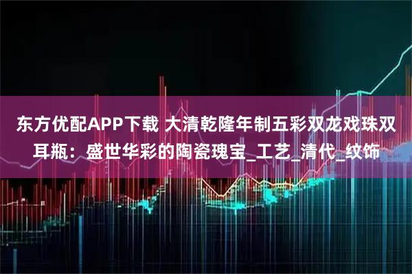 东方优配APP下载 大清乾隆年制五彩双龙戏珠双耳瓶：盛世华彩的陶瓷瑰宝_工艺_清代_纹饰
