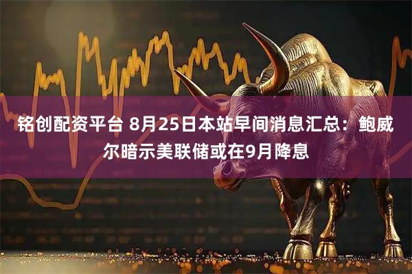 铭创配资平台 8月25日本站早间消息汇总：鲍威尔暗示美联储或在9月降息