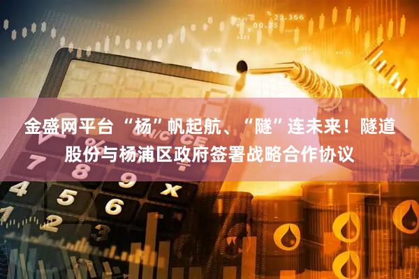 金盛网平台 “杨”帆起航、“隧”连未来！隧道股份与杨浦区政府签署战略合作协议