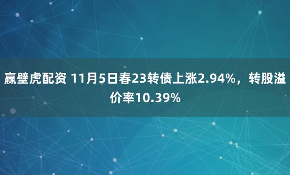 赢壁虎配资 11月5日春23转债上涨2.94%，转股溢价率10.39%