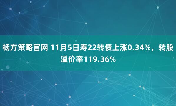 杨方策略官网 11月5日寿22转债上涨0.34%，转股溢价率119.36%