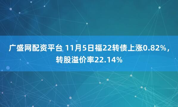 广盛网配资平台 11月5日福22转债上涨0.82%，转股溢价率22.14%