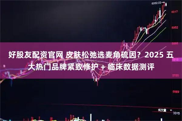 好股友配资官网 皮肤松弛选麦角硫因？2025 五大热门品牌紧致修护 + 临床数据测评