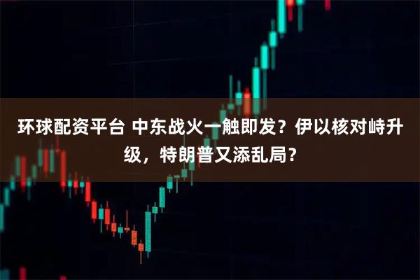 环球配资平台 中东战火一触即发？伊以核对峙升级，特朗普又添乱局？