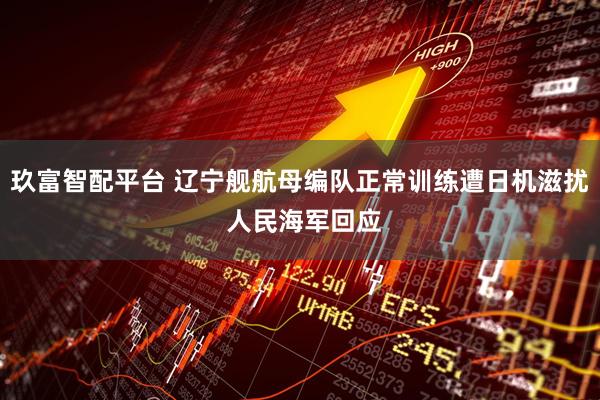 玖富智配平台 辽宁舰航母编队正常训练遭日机滋扰 人民海军回应