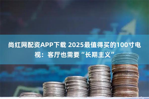 尚红网配资APP下载 2025最值得买的100寸电视：客厅也需要“长期主义”