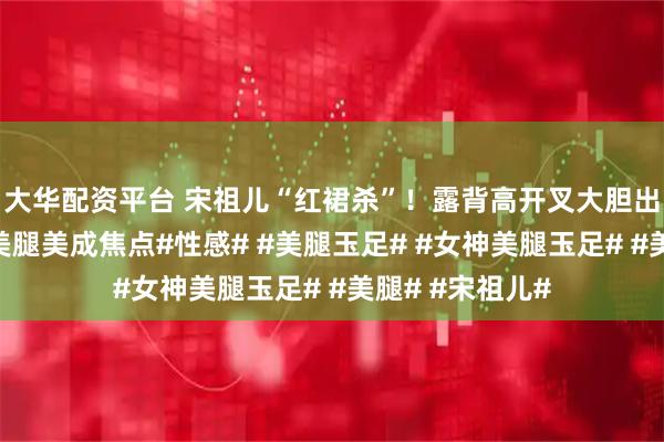 大华配资平台 宋祖儿“红裙杀”！露背高开叉大胆出击，露出性感美腿美成焦点#性感# #美腿玉足# #女神美腿玉足# #美腿# #宋祖儿#