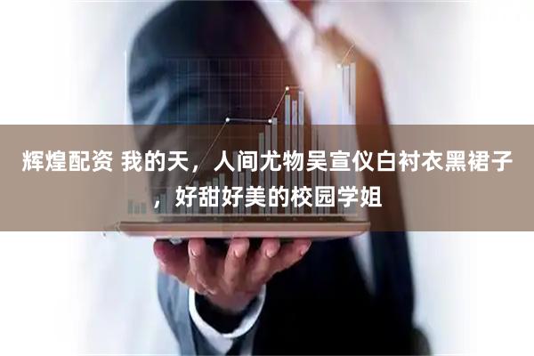辉煌配资 我的天，人间尤物吴宣仪白衬衣黑裙子，好甜好美的校园学姐