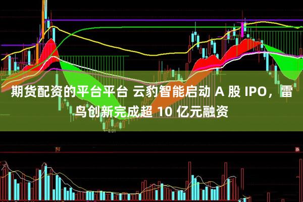 期货配资的平台平台 云豹智能启动 A 股 IPO，雷鸟创新完成超 10 亿元融资