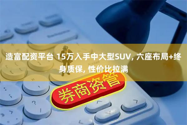 造富配资平台 15万入手中大型SUV, 六座布局+终身质保, 性价比拉满