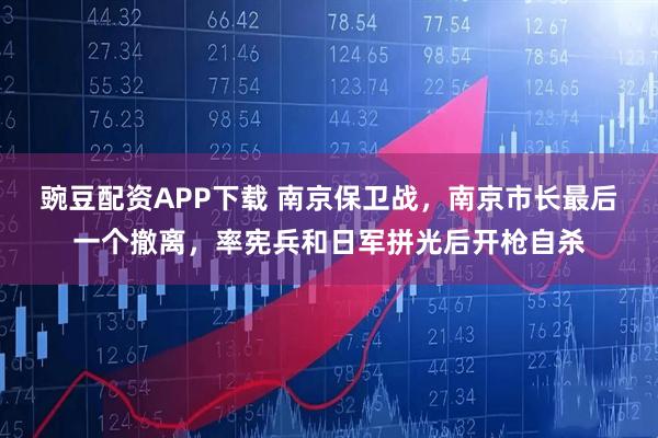 豌豆配资APP下载 南京保卫战，南京市长最后一个撤离，率宪兵和日军拼光后开枪自杀