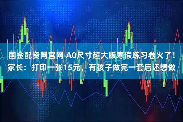 国金配资网官网 A0尺寸超大版寒假练习卷火了！家长：打印一张15元，有孩子做完一套后还想做