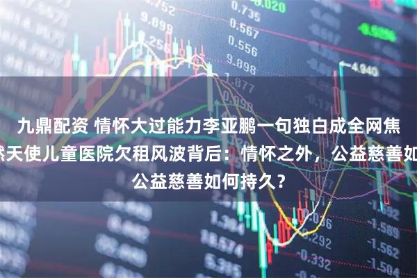 九鼎配资 情怀大过能力李亚鹏一句独白成全网焦点，嫣然天使儿童医院欠租风波背后：情怀之外，公益慈善如何持久？