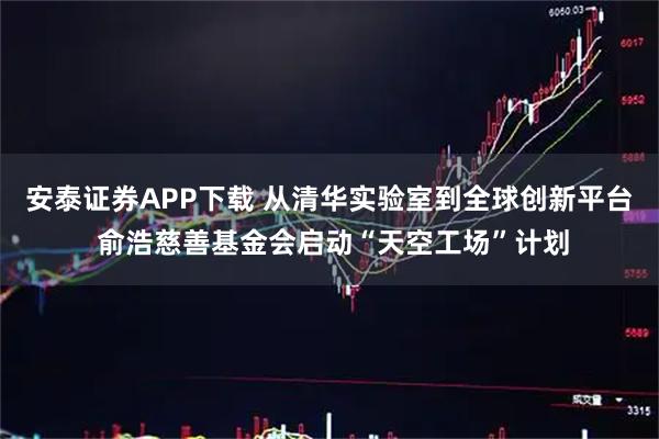 安泰证券APP下载 从清华实验室到全球创新平台 俞浩慈善基金会启动“天空工场”计划