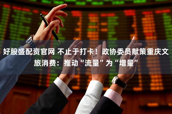 好股盛配资官网 不止于打卡！政协委员献策重庆文旅消费：推动“流量”为“增量”
