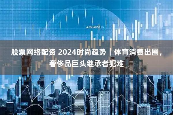 股票网络配资 2024时尚趋势｜体育消费出圈，奢侈品巨头继承者犯难