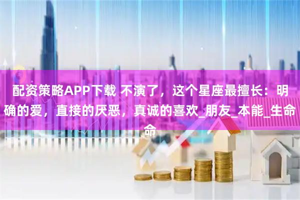 配资策略APP下载 不演了，这个星座最擅长：明确的爱，直接的厌恶，真诚的喜欢_朋友_本能_生命