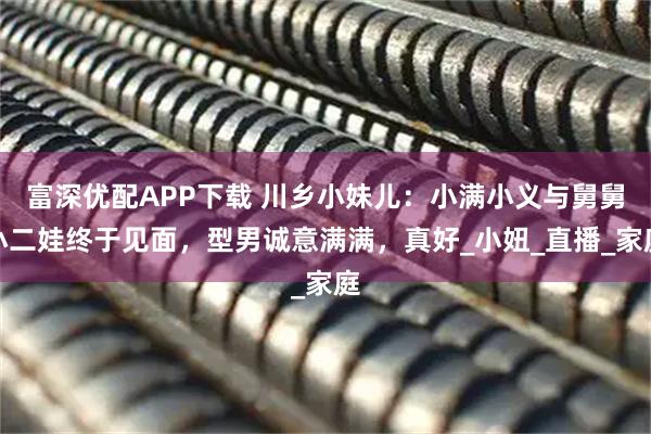 富深优配APP下载 川乡小妹儿：小满小义与舅舅小二娃终于见面，型男诚意满满，真好_小妞_直播_家庭