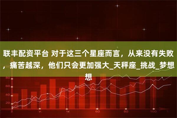联丰配资平台 对于这三个星座而言，从来没有失败，痛苦越深，他们只会更加强大_天秤座_挑战_梦想