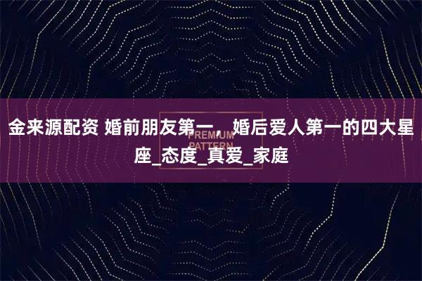 金来源配资 婚前朋友第一，婚后爱人第一的四大星座_态度_真爱_家庭