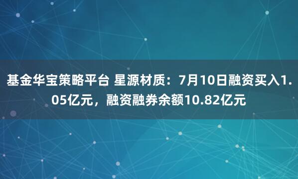 基金华宝策略平台 星源材质：7月10日融资买入1.05亿元，融资融券余额10.82亿元