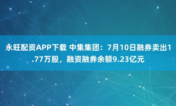 永旺配资APP下载 中集集团：7月10日融券卖出1.77万股，融资融券余额9.23亿元