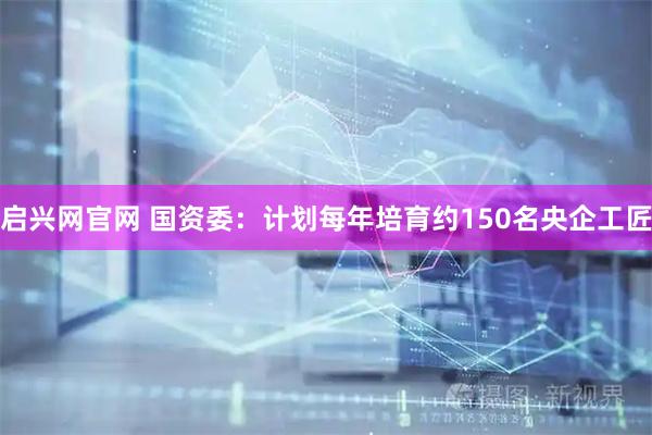 启兴网官网 国资委：计划每年培育约150名央企工匠