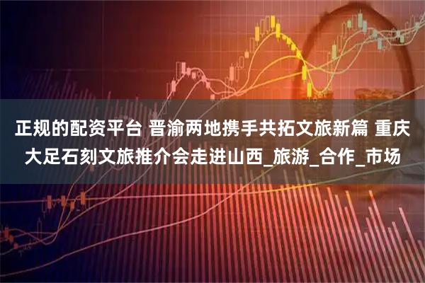 正规的配资平台 晋渝两地携手共拓文旅新篇 重庆大足石刻文旅推介会走进山西_旅游_合作_市场