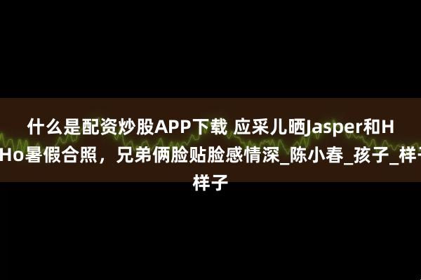 什么是配资炒股APP下载 应采儿晒Jasper和HoHo暑假合照,兄弟俩脸贴脸感情深_陈小春_孩子_样子