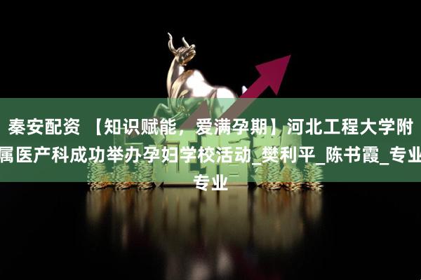 秦安配资 【知识赋能，爱满孕期】河北工程大学附属医产科成功举办孕妇学校活动_樊利平_陈书霞_专业