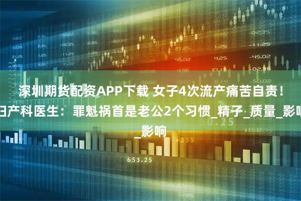 深圳期货配资APP下载 女子4次流产痛苦自责！妇产科医生：罪魁祸首是老公2个习惯_精子_质量_影响