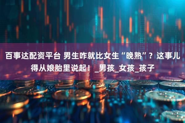 百事达配资平台 男生咋就比女生“晚熟”？这事儿得从娘胎里说起！_男孩_女孩_孩子