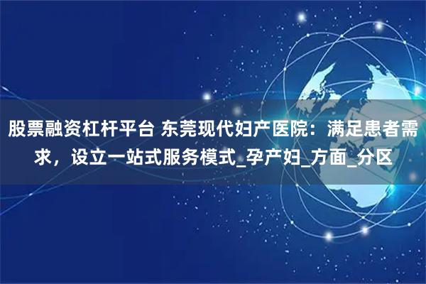 股票融资杠杆平台 东莞现代妇产医院:满足患者需求,设立一站式服务模式_孕产妇_方面_分区