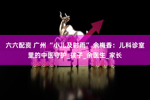 六六配资 广州 “小儿及时雨” 余梅香：儿科诊室里的中医守护_孩子_余医生_家长