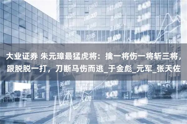 大业证券 朱元璋最猛虎将:擒一将伤一将斩三将,跟脱脱一打,刀断马伤而逃_于金彪_元军_张天佐