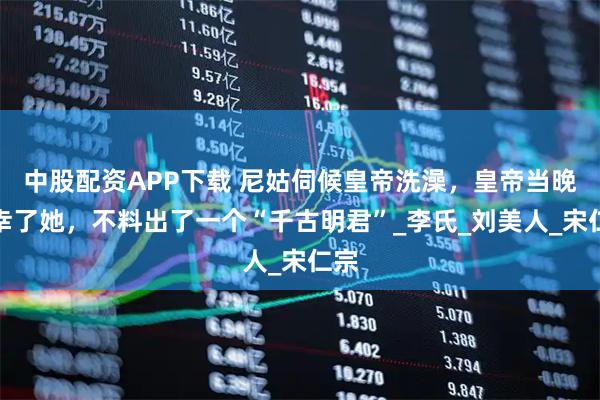 中股配资APP下载 尼姑伺候皇帝洗澡,皇帝当晚临幸了她,不料出了一个“千古明君”_李氏_刘美人_宋仁宗