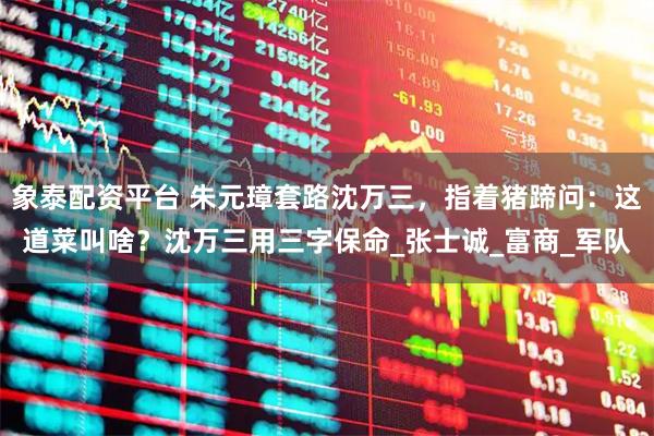 象泰配资平台 朱元璋套路沈万三,指着猪蹄问:这道菜叫啥?沈万三用三字保命_张士诚_富商_军队