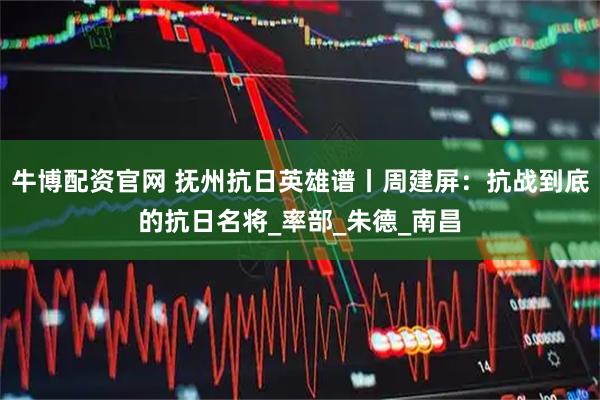 牛博配资官网 抚州抗日英雄谱丨周建屏:抗战到底的抗日名将_率部_朱德_南昌