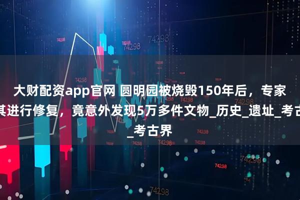 大财配资app官网 圆明园被烧毁150年后,专家对其进行修复,竟意外发现5万多件文物_历史_遗址_考古界