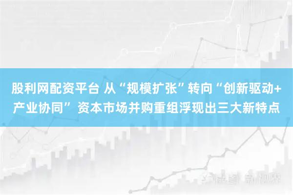 股利网配资平台 从“规模扩张”转向“创新驱动+产业协同” 资本市场并购重组浮现出三大新特点