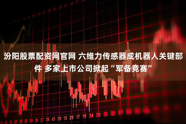 汾阳股票配资网官网 六维力传感器成机器人关键部件 多家上市公司掀起“军备竞赛”